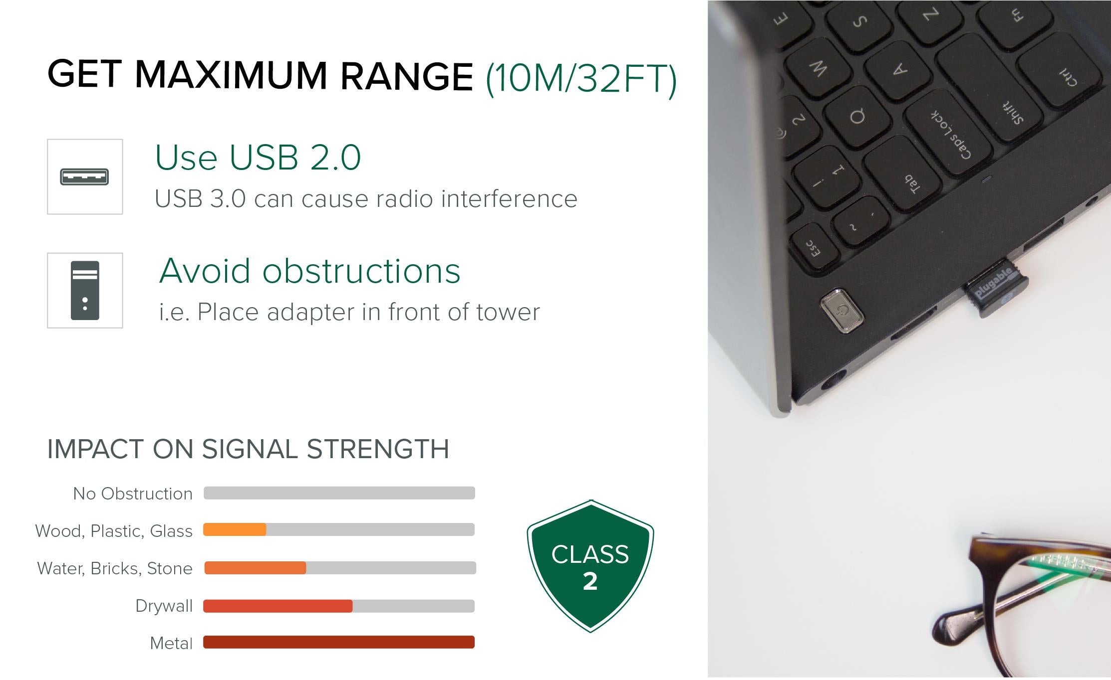 To get the maximum range with the Plugable Bluetooth adapter, you should plug the adapter into the front of your PC tower and avoid having obstructions that break line-of-sight between your Bluetooth device and the Bluetooth adapter.